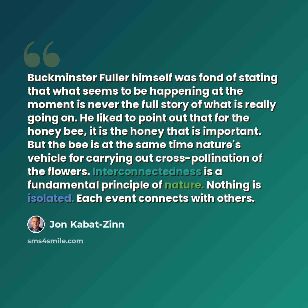 “Buckminster Fuller himself was fond of stating that what seems to be happening at the moment is never the full story of what is really going on. He liked to point out that for the honey bee, it is the honey that is important. But the bee is at the same time nature's vehicle for carrying out…” quote by Jon Kabat-Zinn