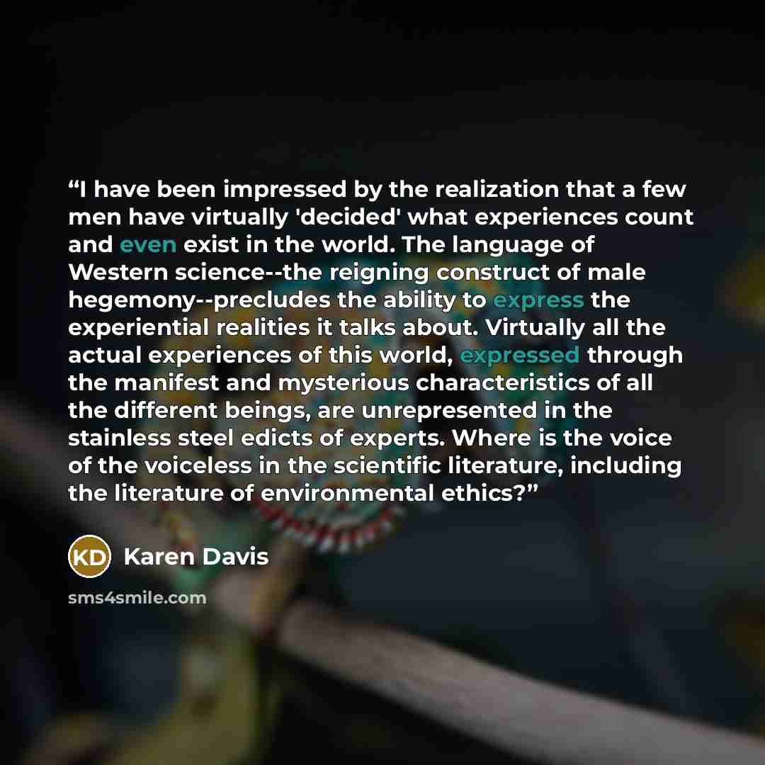 “I have been impressed by the realization that a few men have virtually 'decided' what experiences count and even exist in the world. The language of Western science--the reigning construct of male hegemony--precludes the ability to express the experiential realities it talks about. Virtually all…” quote by Karen Davis