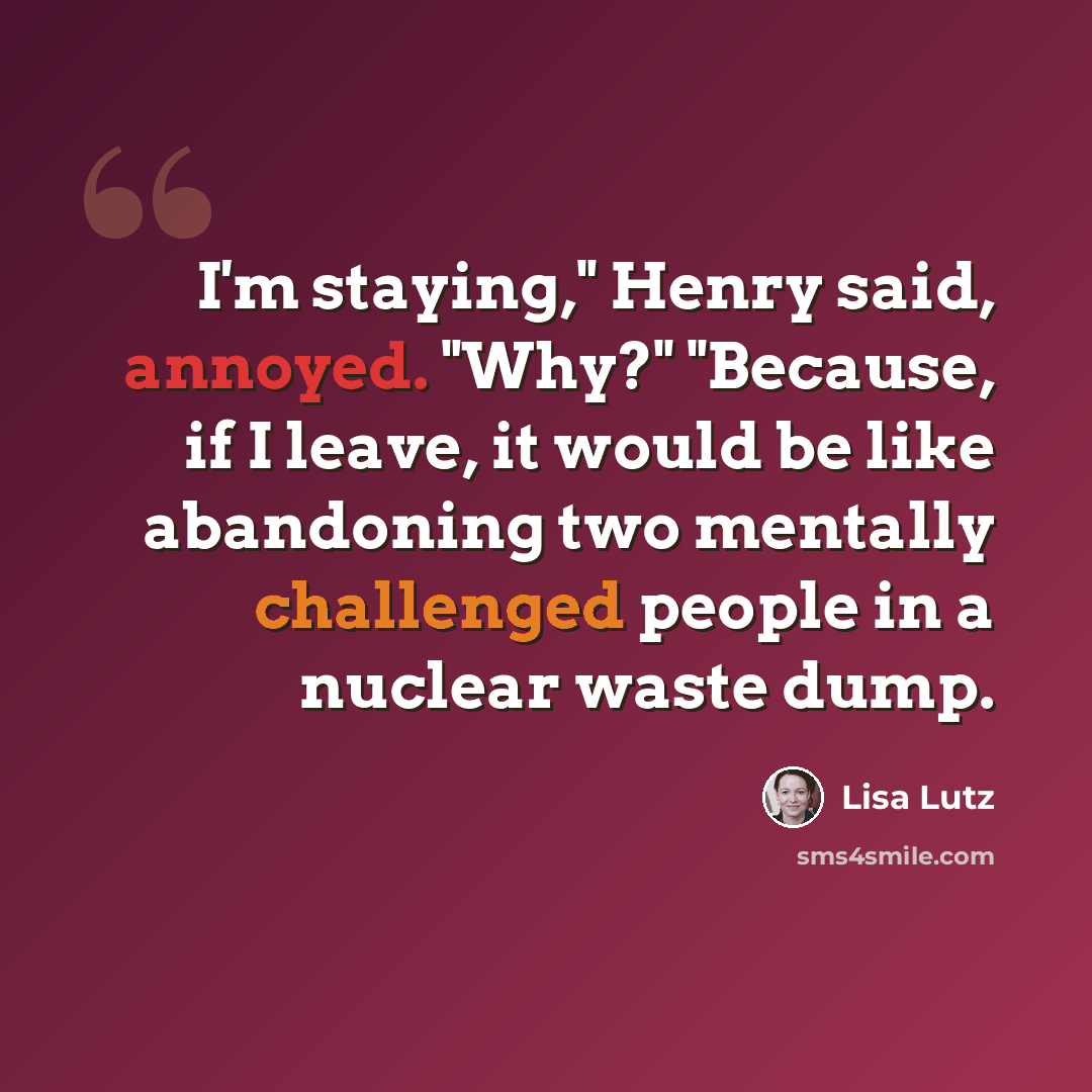 “I'm staying," Henry said, annoyed. "Why?" "Because, if I leave, it would be like abandoning two mentally challenged people in a nuclear waste dump.” quote by Lisa Lutz