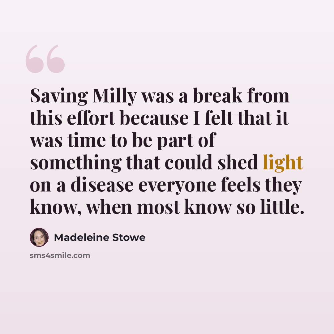 “Saving Milly was a break from this effort because I felt that it was time to be part of something that could shed light on a disease everyone feels they know, when most know so little.” quote by Madeleine Stowe