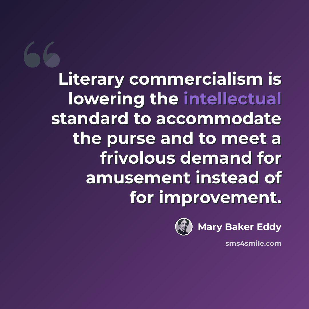 “Literary commercialism is lowering the intellectual standard to accommodate the purse and to meet a frivolous demand for amusement instead of for improvement.” quote by Mary Baker Eddy