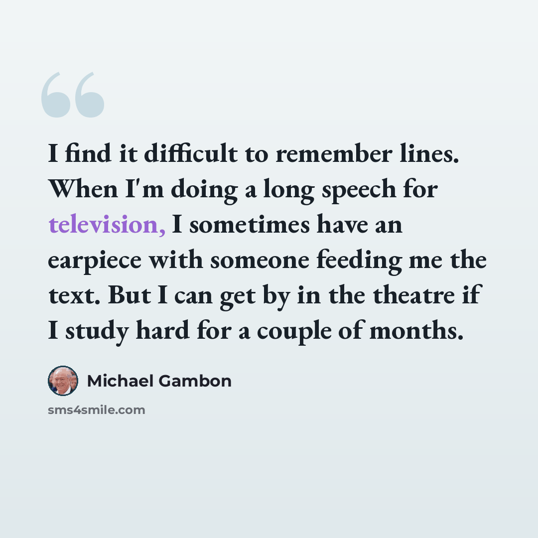 “I find it difficult to remember lines. When I'm doing a long speech for television, I sometimes have an earpiece with someone feeding me the text. But I can get by in the theatre if I study hard for a couple of months.” quote by Michael Gambon