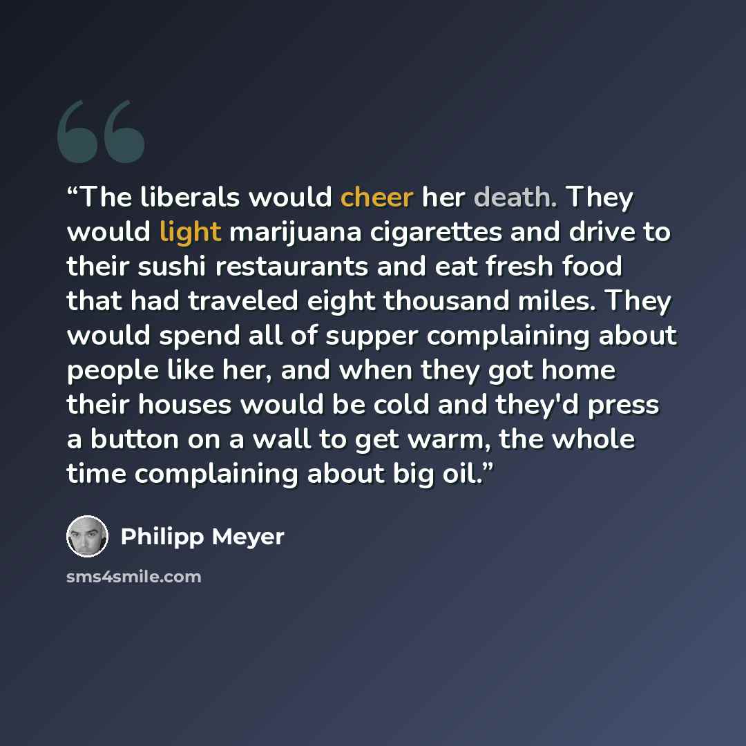 “The liberals would cheer her death. They would light marijuana cigarettes and drive to their sushi restaurants and eat fresh food that had traveled eight thousand miles. They would spend all of supper complaining about people like her, and when they got home their houses would be cold and they'd…” quote by Philipp Meyer