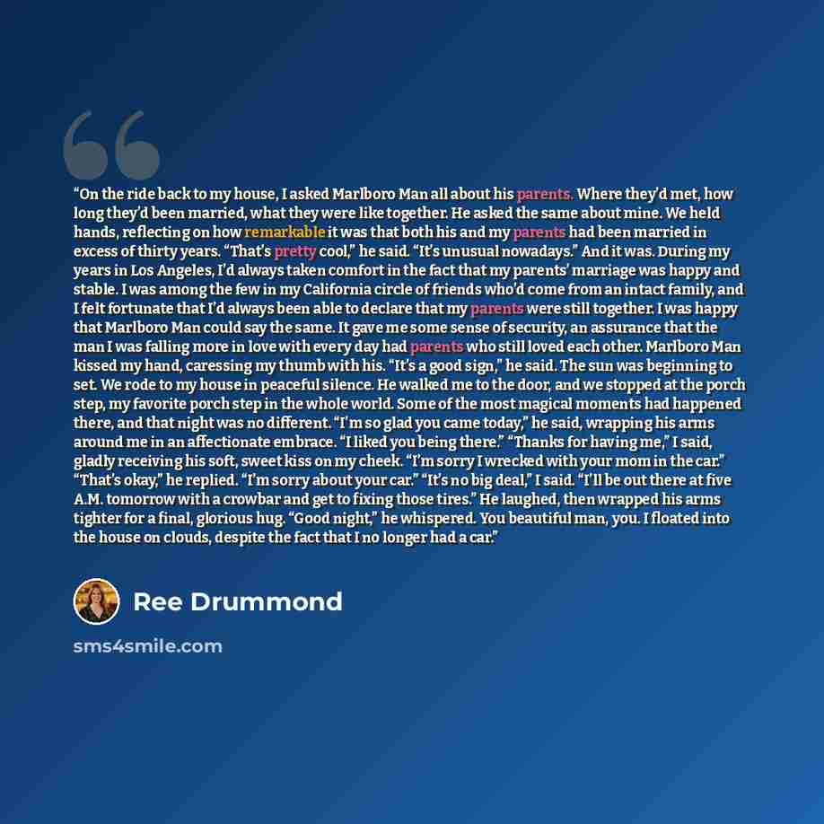 “On the ride back to my house, I asked Marlboro Man all about his parents. Where they’d met, how long they’d been married, what they were like together. He asked the same about mine. We held hands, reflecting on how remarkable it was that both his and my parents had been married in excess of thirty…” quote by Ree Drummond