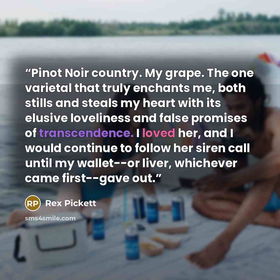 “Pinot Noir country. My grape. The one varietal that truly enchants me, both stills and steals my heart with its elusive loveliness and false promises of transcendence. I loved her, and I would continue to follow her siren call until my wallet--or liver, whichever came first--gave out.” quote by Rex Pickett