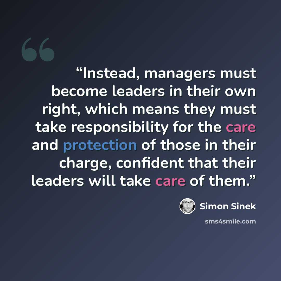 “Instead, managers must become leaders in their own right, which means they must take responsibility for the care and protection of those in their charge, confident that their leaders will take care of them.” quote by Simon Sinek