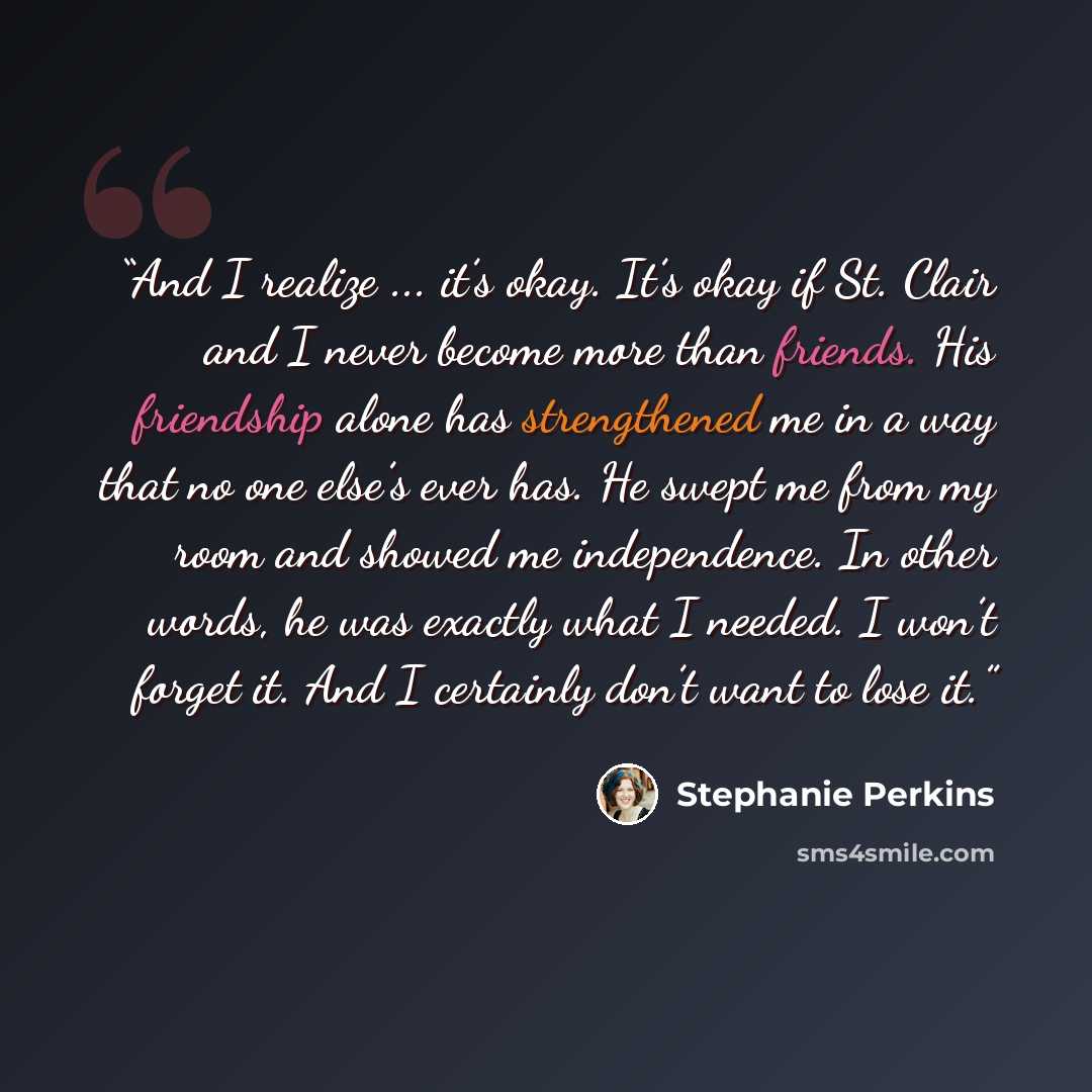 “And I realize ... it’s okay. It’s okay if St. Clair and I never become more than friends. His friendship alone has strengthened me in a way that no one else’s ever has. He swept me from my room and showed me independence. In other words, he was exactly what I needed. I won’t forget it. And I…” quote by Stephanie Perkins