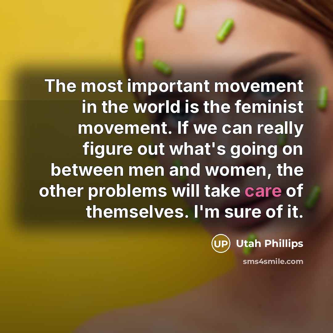 “The most important movement in the world is the feminist movement. If we can really figure out what's going on between men and women, the other problems will take care of themselves. I'm sure of it.” quote by Utah Phillips