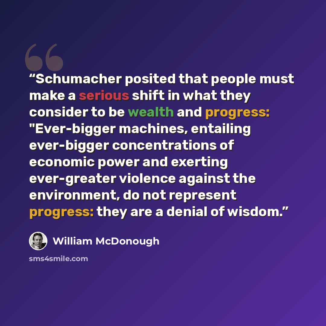 “Schumacher posited that people must make a serious shift in what they consider to be wealth and progress: "Ever-bigger machines, entailing ever-bigger concentrations of economic power and exerting ever-greater violence against the environment, do not represent progress: they are a denial of wisdom.” quote by William McDonough