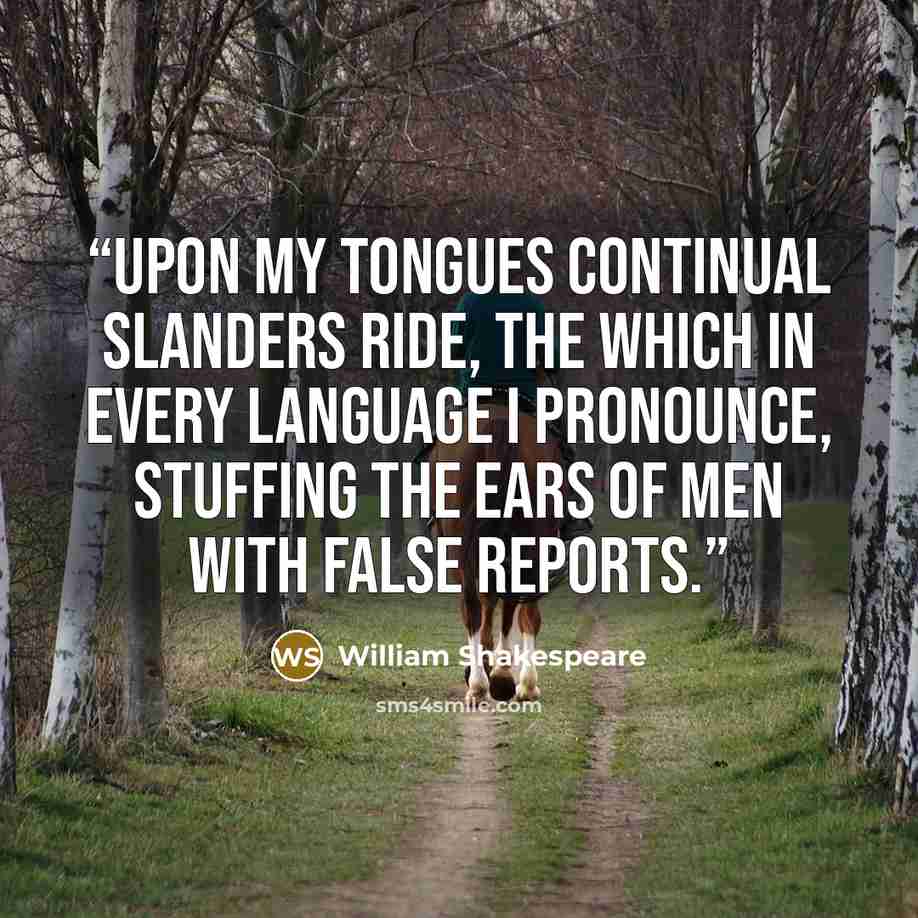 “Upon my tongues continual slanders ride, The which in every language I pronounce, Stuffing the ears of men with false reports.” quote by William Shakespeare