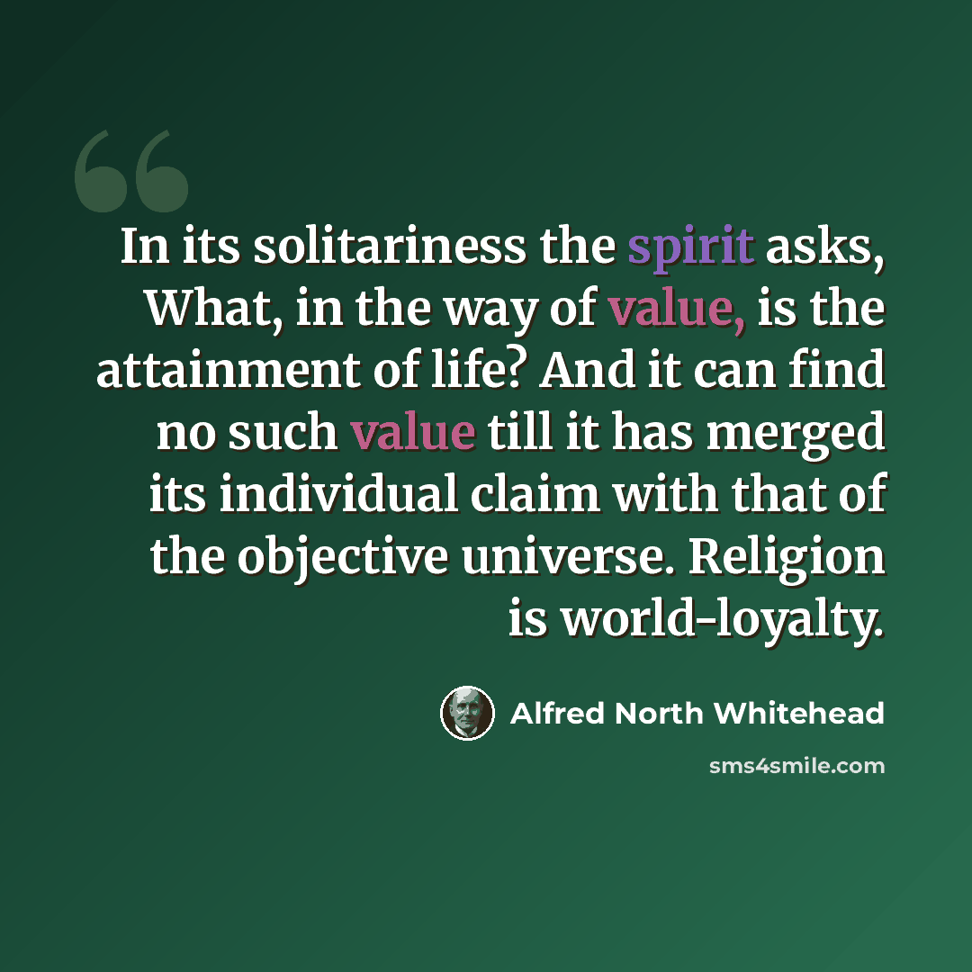 “In its solitariness the spirit asks, What, in the way of value, is the attainment of life? And it can find no such value till it has merged its individual claim with that of the objective universe. Religion is world-loyalty.” quote by Alfred North Whitehead