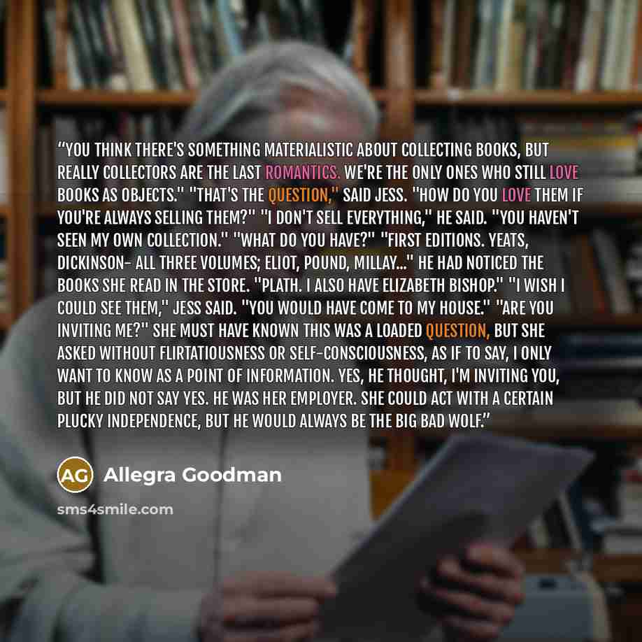“You think there's something materialistic about collecting books, but really collectors are the last romantics. We're the only ones who still love books as objects." "That's the question," said Jess. "How do you love them if you're always selling them?" "I don't sell everything," he said. "You…” quote by Allegra Goodman