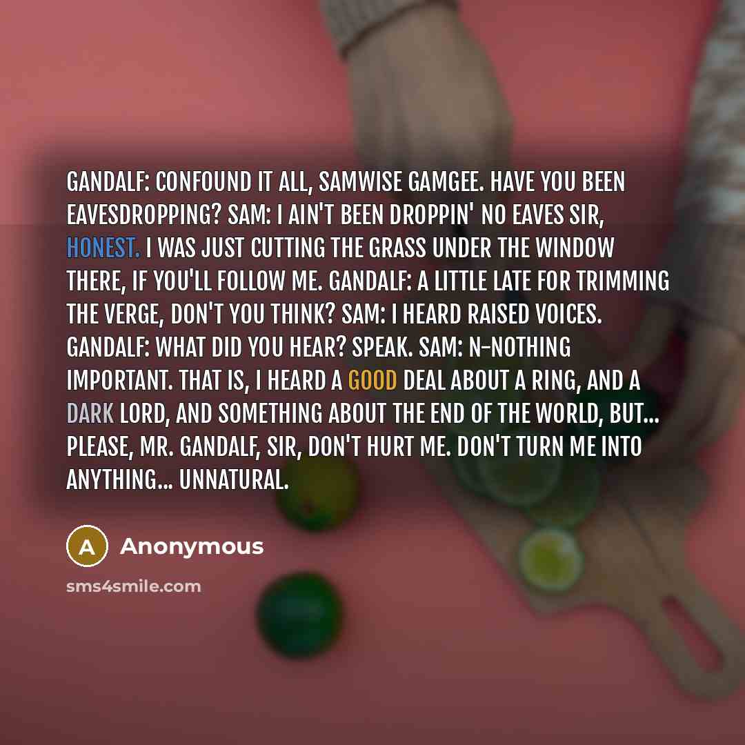 “Gandalf: Confound it all, Samwise Gamgee. Have you been eavesdropping? Sam: I ain't been droppin' no eaves sir, honest. I was just cutting the grass under the window there, if you'll follow me. Gandalf: A little late for trimming the verge, don't you think? Sam: I heard raised voices. Gandalf…” quote by Anonymous