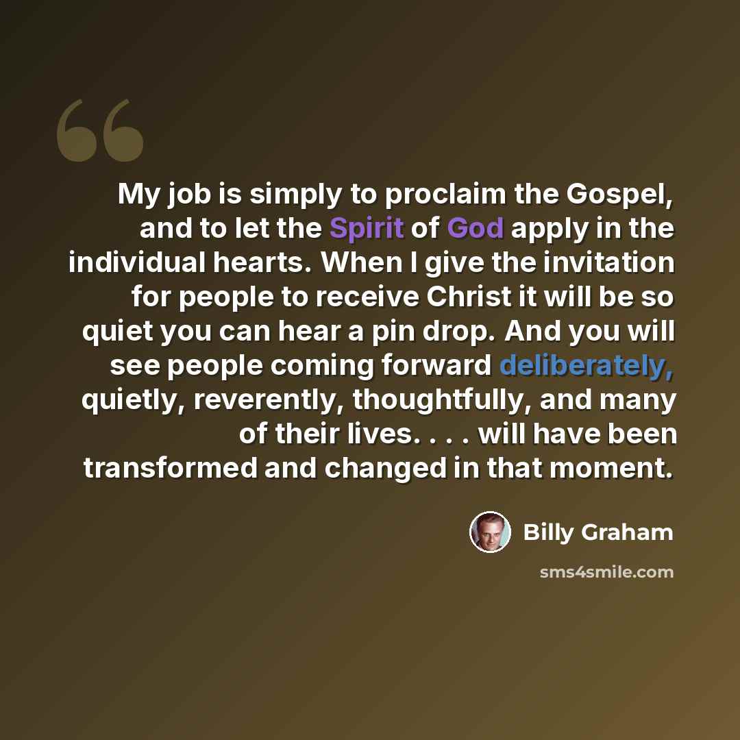 “My job is simply to proclaim the Gospel, and to let the Spirit of God apply in the individual hearts. When I give the invitation for people to receive Christ it will be so quiet you can hear a pin drop. And you will see people coming forward deliberately, quietly, reverently, thoughtfully, and…” quote by Billy Graham