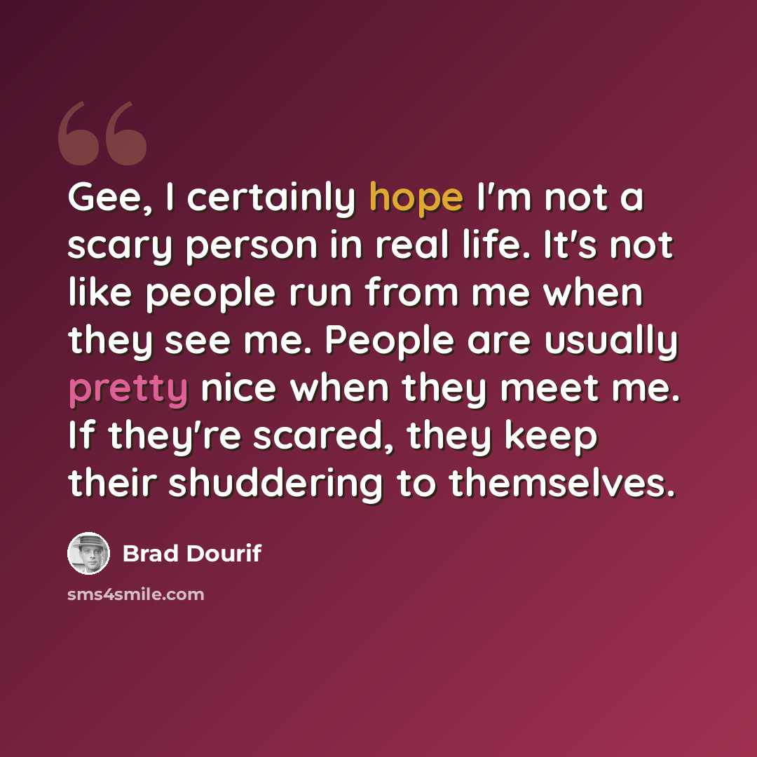 “Gee, I certainly hope I'm not a scary person in real life. It's not like people run from me when they see me. People are usually pretty nice when they meet me. If they're scared, they keep their shuddering to themselves.” quote by Brad Dourif