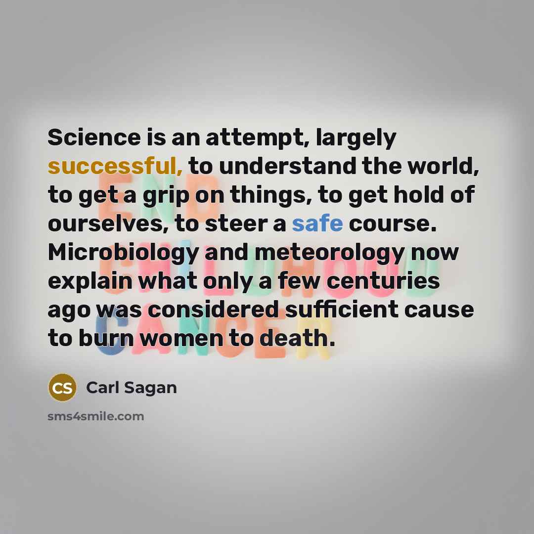 “Science is an attempt, largely successful, to understand the world, to get a grip on things, to get hold of ourselves, to steer a safe course. Microbiology and meteorology now explain what only a few centuries ago was considered sufficient cause to burn women to death.” quote by Carl Sagan