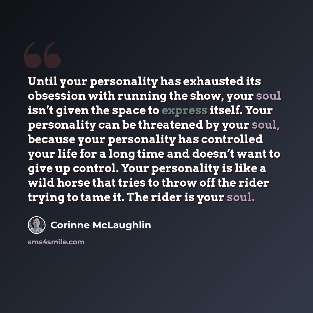 “Until your personality has exhausted its obsession with running the show, your soul isn’t given the space to express itself. Your personality can be threatened by your soul, because your personality has controlled your life for a long time and doesn’t want to give up control. Your personality is…” quote by Corinne McLaughlin