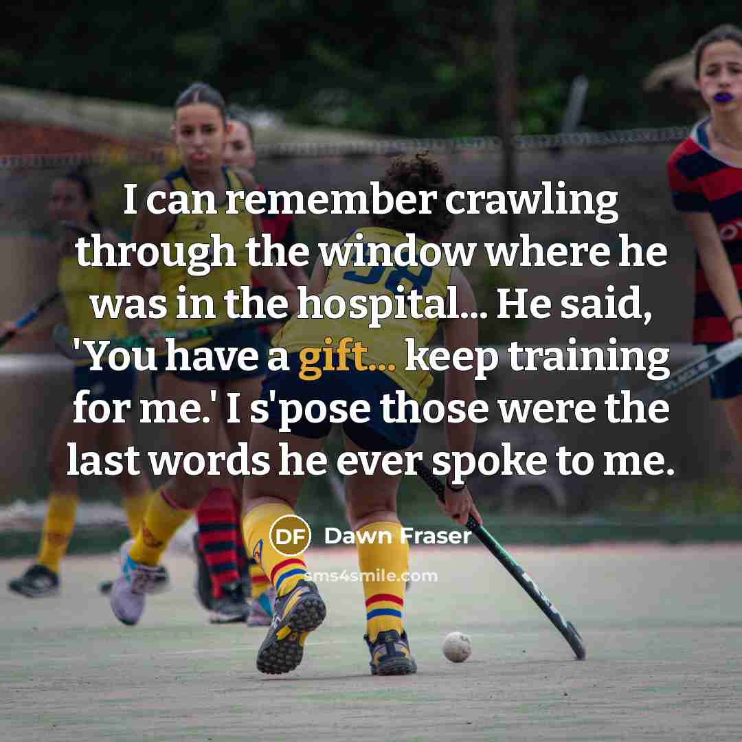 “I can remember crawling through the window where he was in the hospital... He said, 'You have a gift... keep training for me.' I s'pose those were the last words he ever spoke to me.” quote by Dawn Fraser