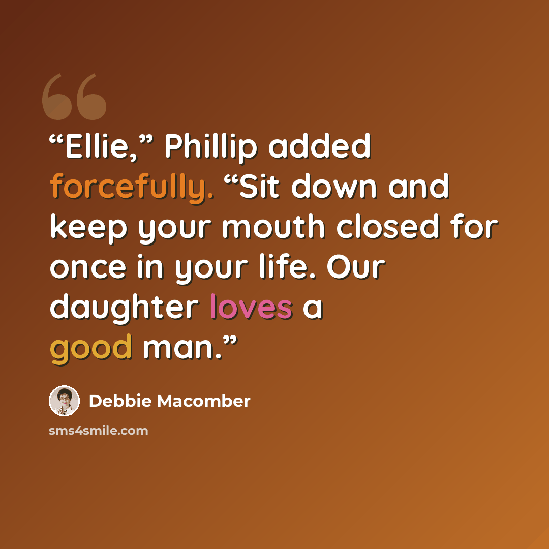 “Ellie,” Phillip added forcefully. “Sit down and keep your mouth closed for once in your life. Our daughter loves a good man.” quote by Debbie Macomber