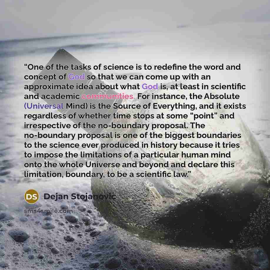 “One of the tasks of science is to redefine the word and concept of God so that we can come up with an approximate idea about what God is, at least in scientific and academic communities. For instance, the Absolute (Universal Mind) is the Source of Everything, and it exists regardless of whether…” quote by Dejan Stojanovic