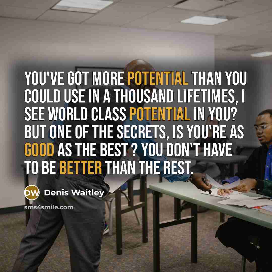 “You've got more potential than you could use in a thousand lifetimes, I see world class potential in you? But one of the secrets, is you're as good as the best ? you don't have to be better than the rest.” quote by Denis Waitley
