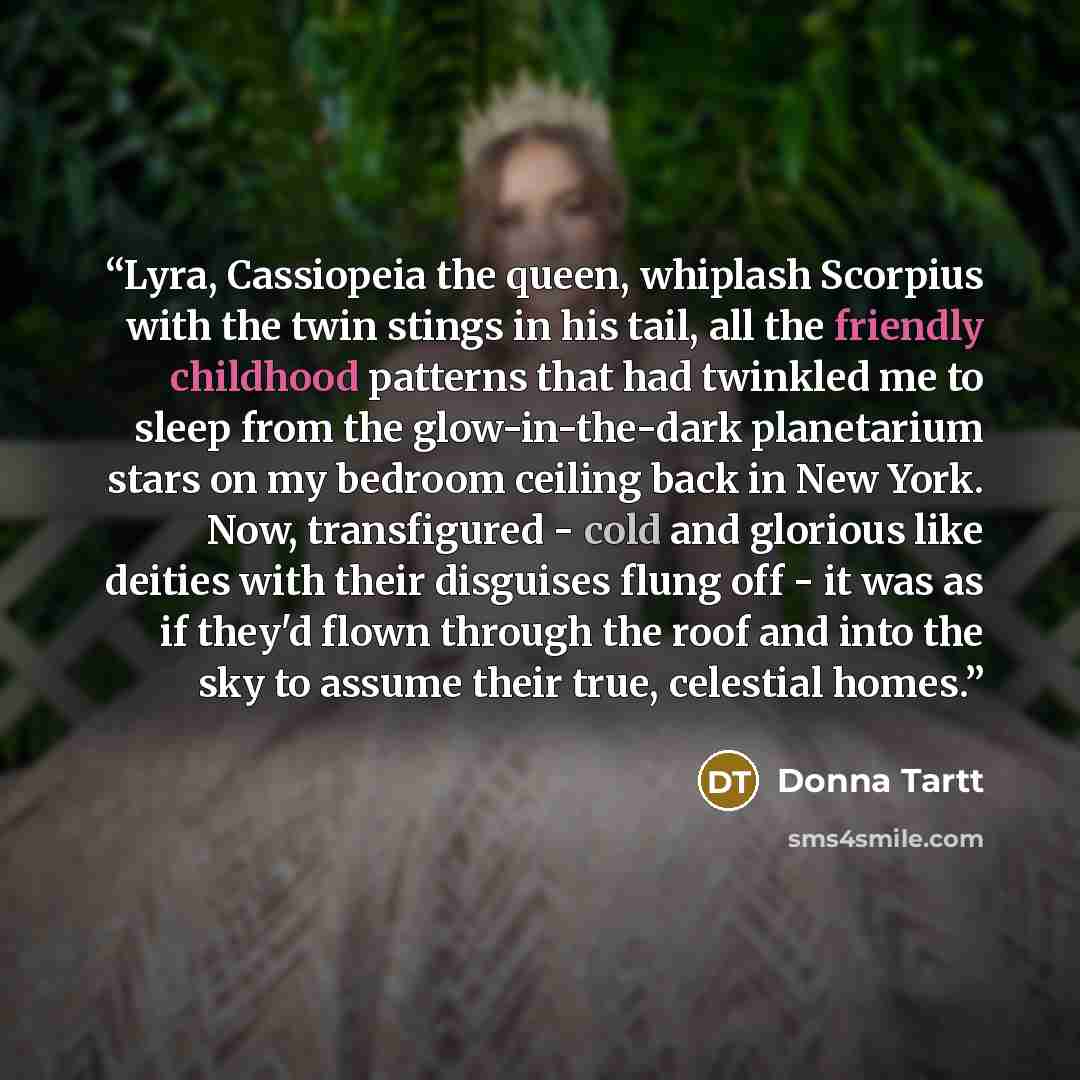 “Lyra, Cassiopeia the queen, whiplash Scorpius with the twin stings in his tail, all the friendly childhood patterns that had twinkled me to sleep from the glow-in-the-dark planetarium stars on my bedroom ceiling back in New York. Now, transfigured - cold and glorious like deities with their…” quote by Donna Tartt