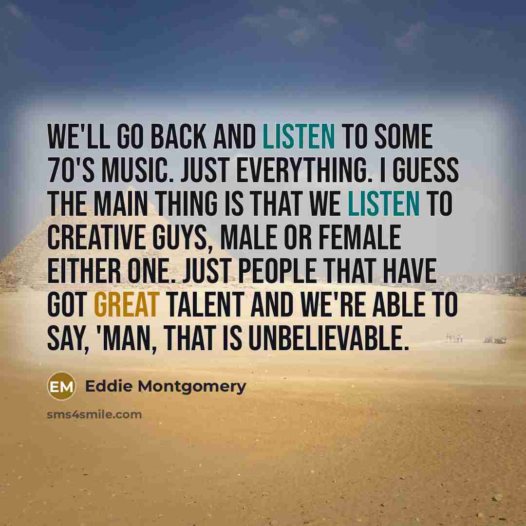 “We'll go back and listen to some 70's music. Just everything. I guess the main thing is that we listen to creative guys, male or female either one. Just people that have got great talent and we're able to say, 'man, that is unbelievable.” quote by Eddie Montgomery