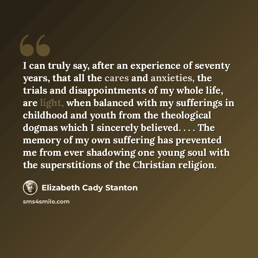 “I can truly say, after an experience of seventy years, that all the cares and anxieties, the trials and disappointments of my whole life, are light, when balanced with my sufferings in childhood and youth from the theological dogmas which I sincerely believed. . . . The memory of my own suffering…” quote by Elizabeth Cady Stanton