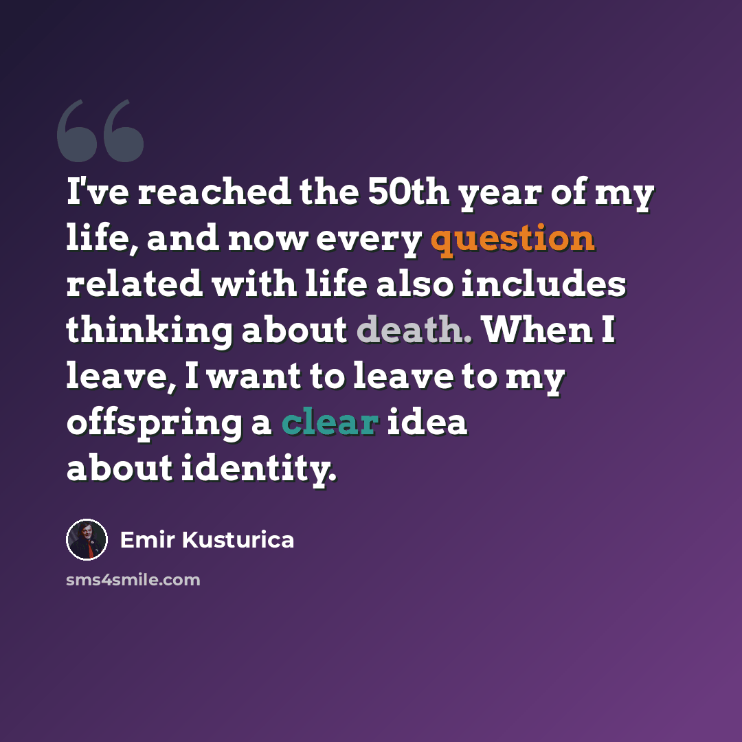 “I've reached the 50th year of my life, and now every question related with life also includes thinking about death. When I leave, I want to leave to my offspring a clear idea about identity.” quote by Emir Kusturica