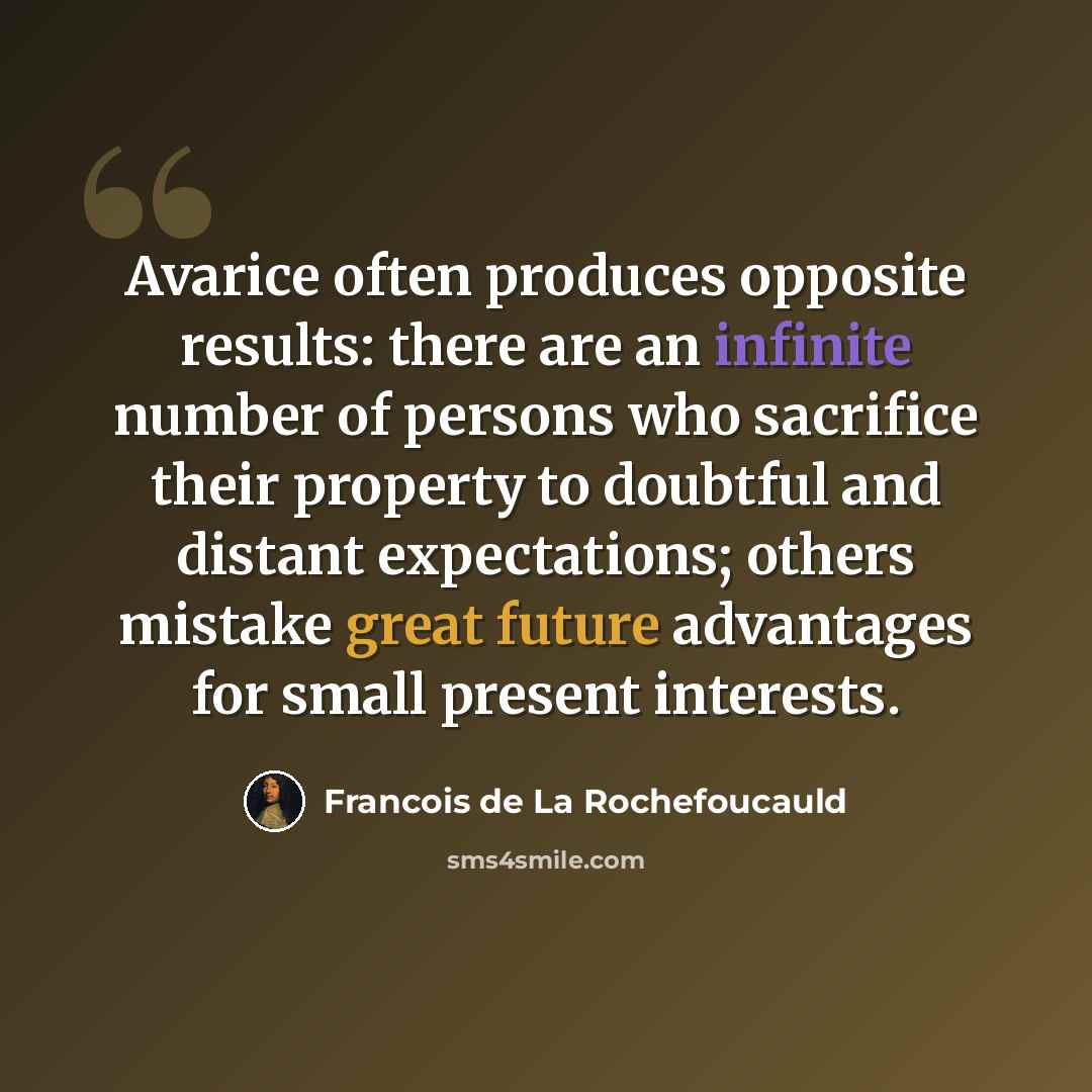 “Avarice often produces opposite results: there are an infinite number of persons who sacrifice their property to doubtful and distant expectations; others mistake great future advantages for small present interests.” quote by Francois de La Rochefoucauld