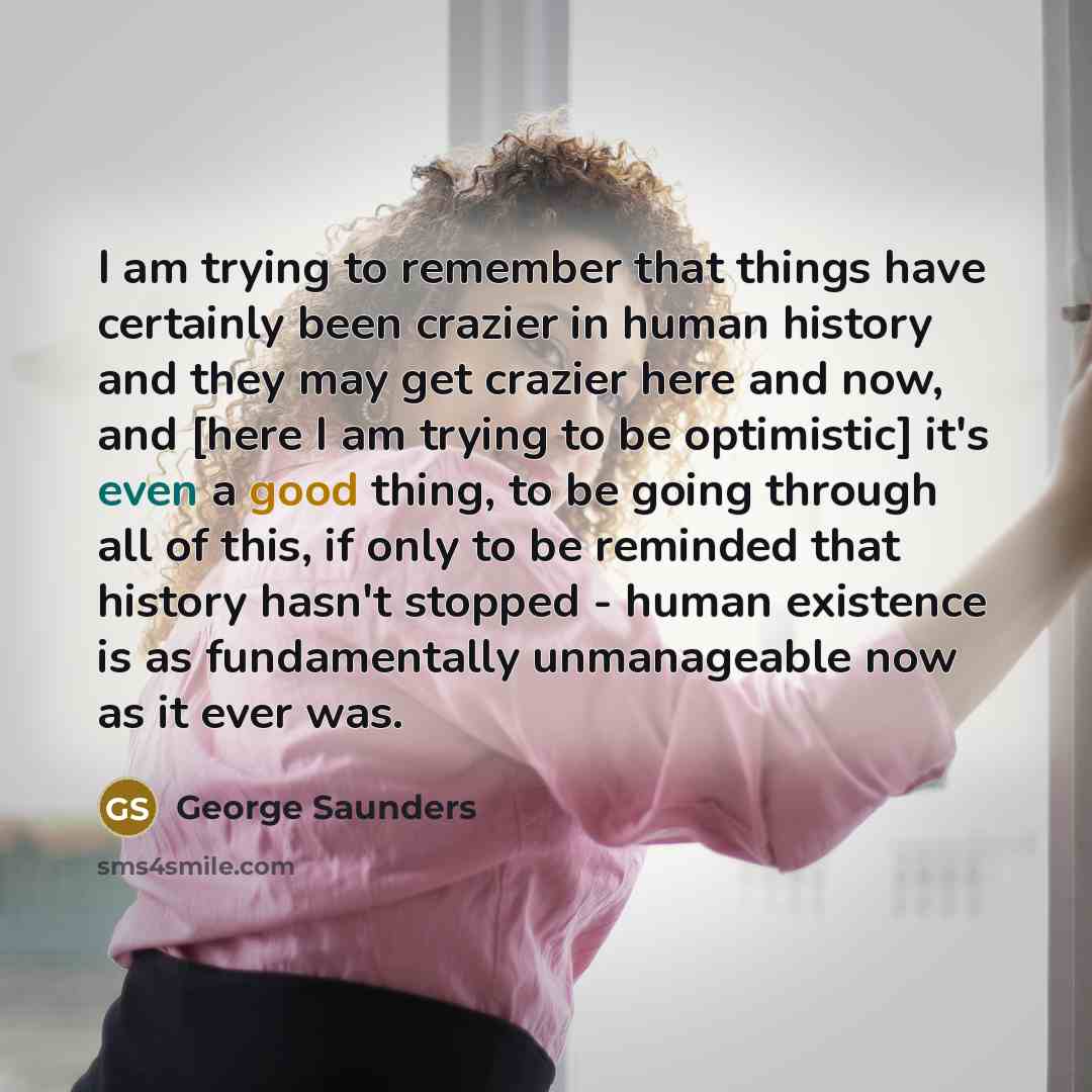 “I am trying to remember that things have certainly been crazier in human history and they may get crazier here and now, and [here I am trying to be optimistic] it's even a good thing, to be going through all of this, if only to be reminded that history hasn't stopped - human existence is as…” quote by George Saunders