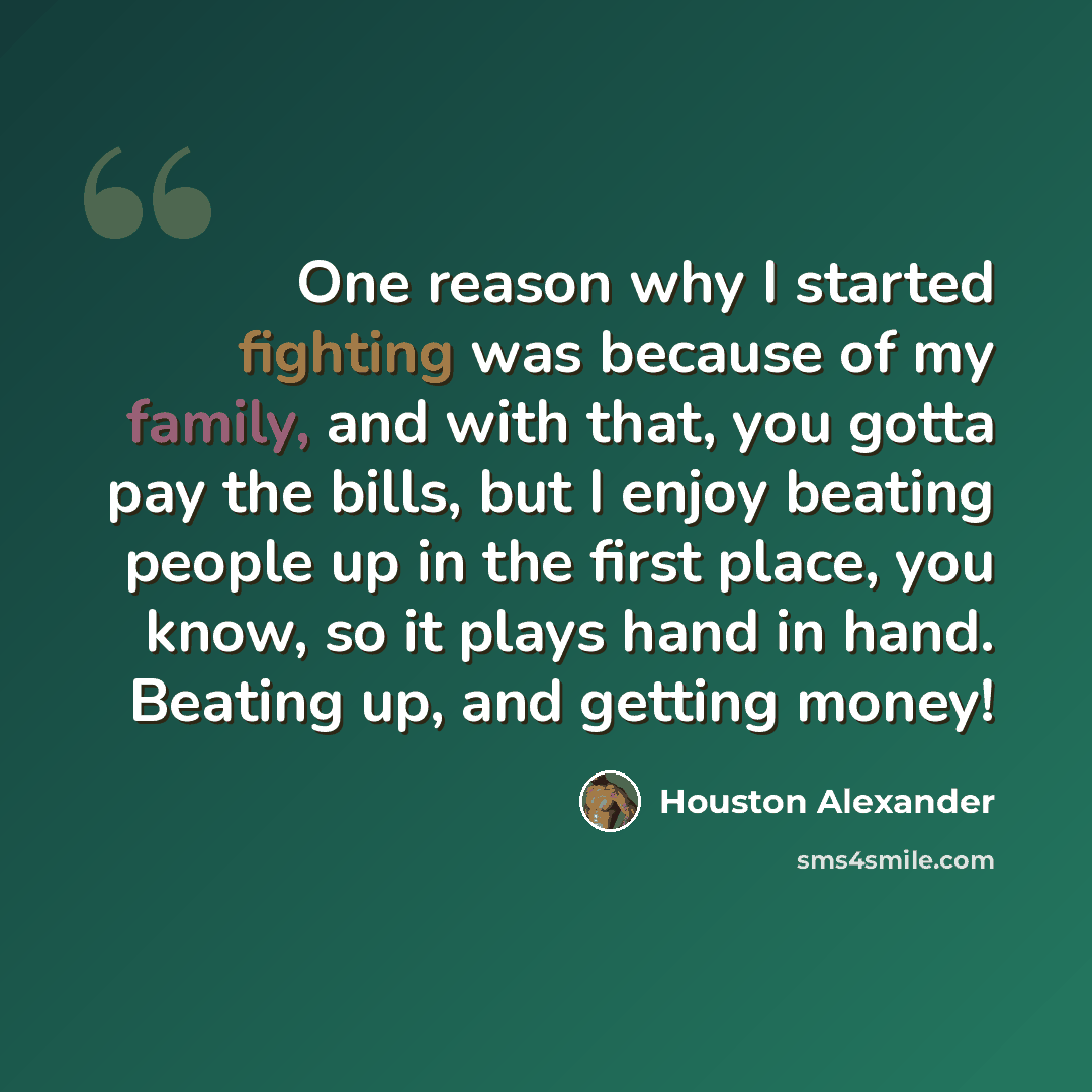 “One reason why I started fighting was because of my family, and with that, you gotta pay the bills, but I enjoy beating people up in the first place, you know, so it plays hand in hand. Beating up, and getting money!” quote by Houston Alexander
