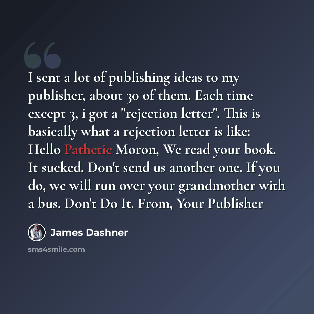 “I sent a lot of publishing ideas to my publisher, about 30 of them. Each time except 3, i got a "rejection letter". This is basically what a rejection letter is like: Hello Pathetic Moron, We read your book. It sucked. Don't send us another one. If you do, we will run over your grandmother with a…” quote by James Dashner