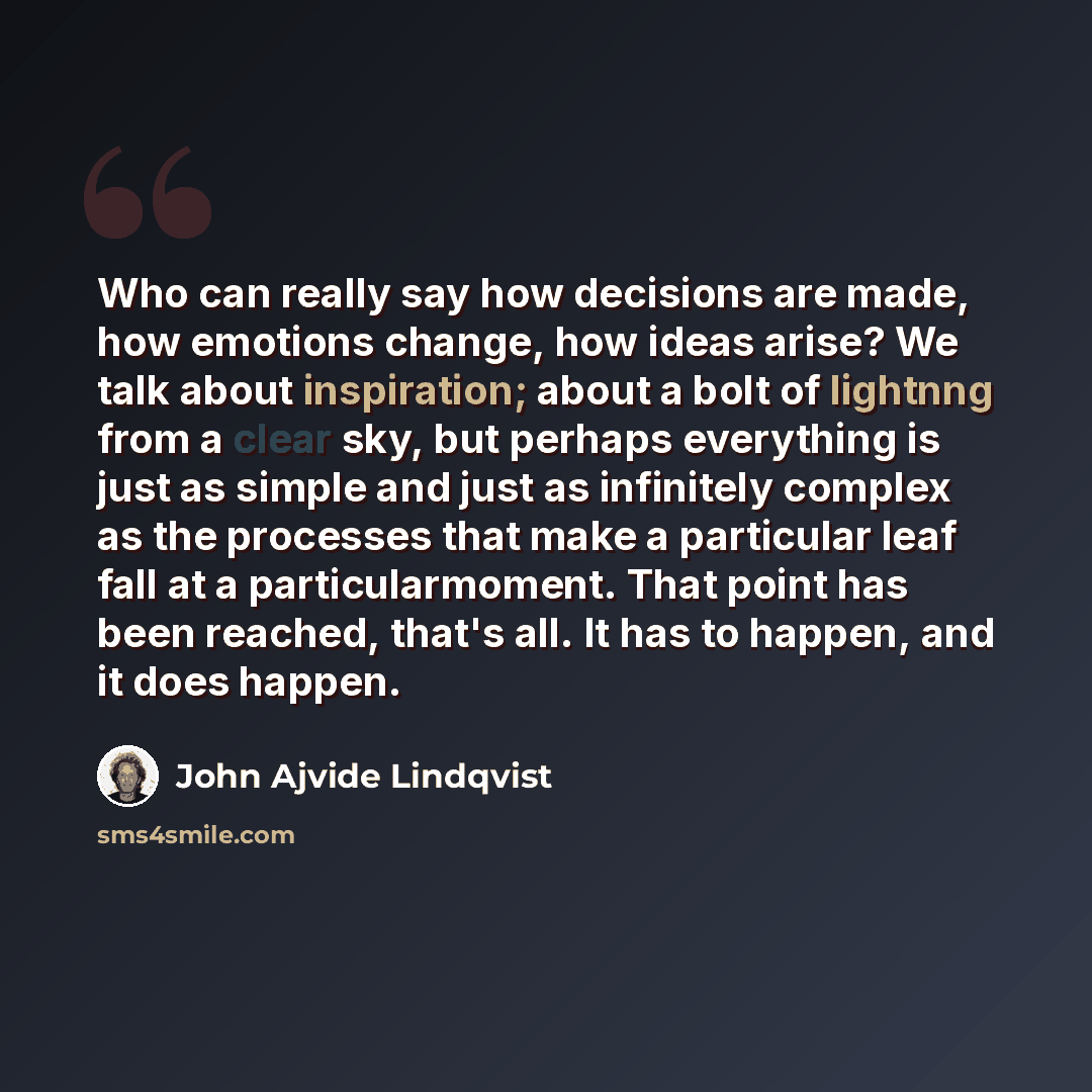 “Who can really say how decisions are made, how emotions change, how ideas arise? We talk about inspiration; about a bolt of lightnng from a clear sky, but perhaps everything is just as simple and just as infinitely complex as the processes that make a particular leaf fall at a particularmoment…” quote by John Ajvide Lindqvist