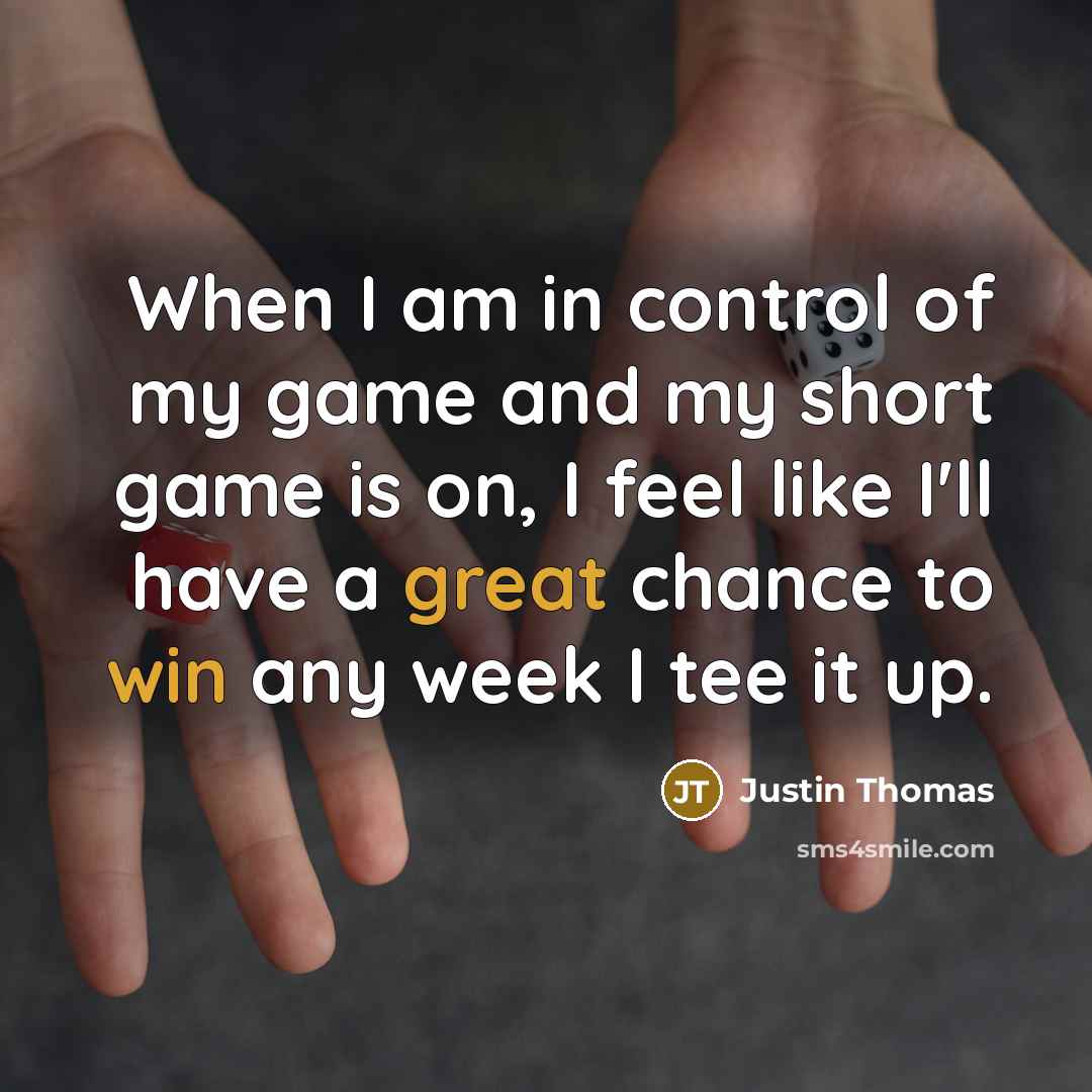 “When I am in control of my game and my short game is on, I feel like I'll have a great chance to win any week I tee it up.” quote by Justin Thomas
