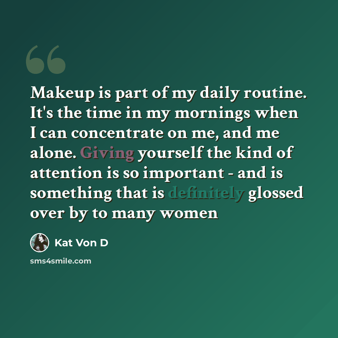 “Makeup is part of my daily routine. It's the time in my mornings when I can concentrate on me, and me alone. Giving yourself the kind of attention is so important - and is something that is definitely glossed over by to many women” quote by Kat Von D