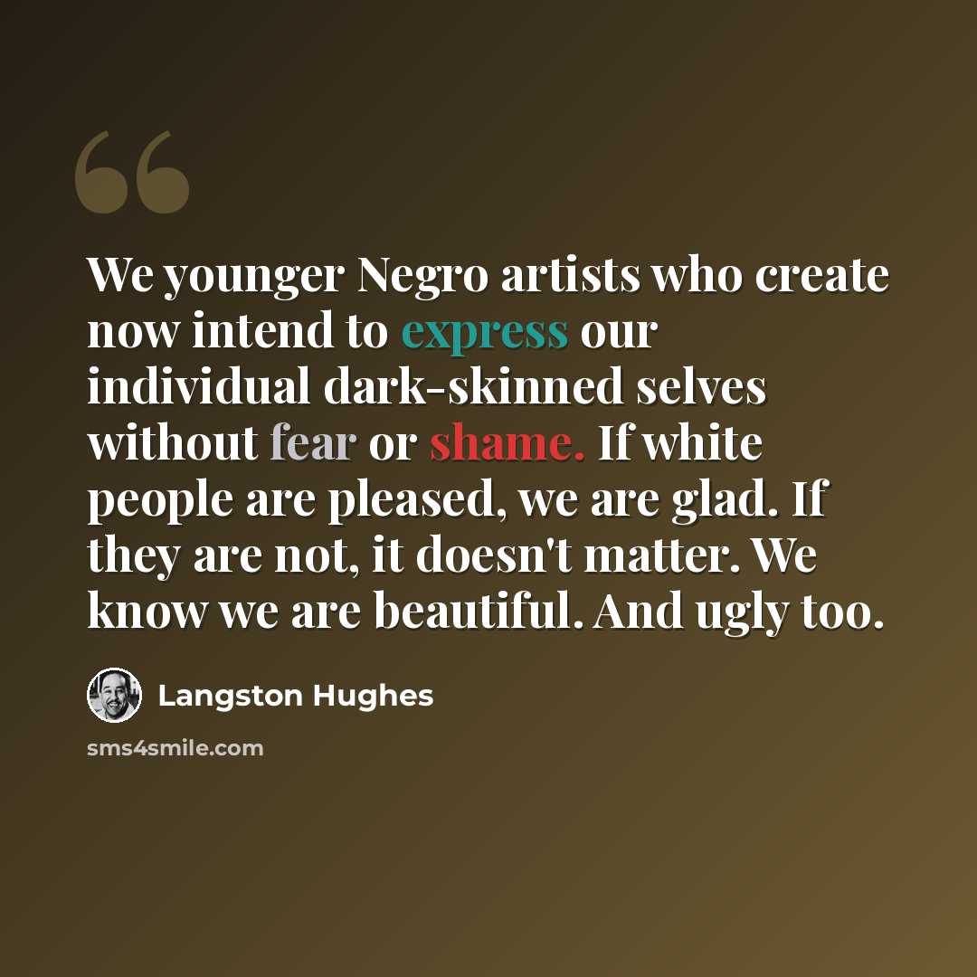 “We younger Negro artists who create now intend to express our individual dark-skinned selves without fear or shame. If white people are pleased, we are glad. If they are not, it doesn't matter. We know we are beautiful. And ugly too.” quote by Langston Hughes