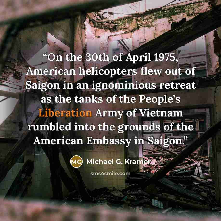 “On the 30th of April 1975, American helicopters flew out of Saigon in an ignominious retreat as the tanks of the People’s Liberation Army of Vietnam rumbled into the grounds of the American Embassy in Saigon.” quote by Michael G. Kramer