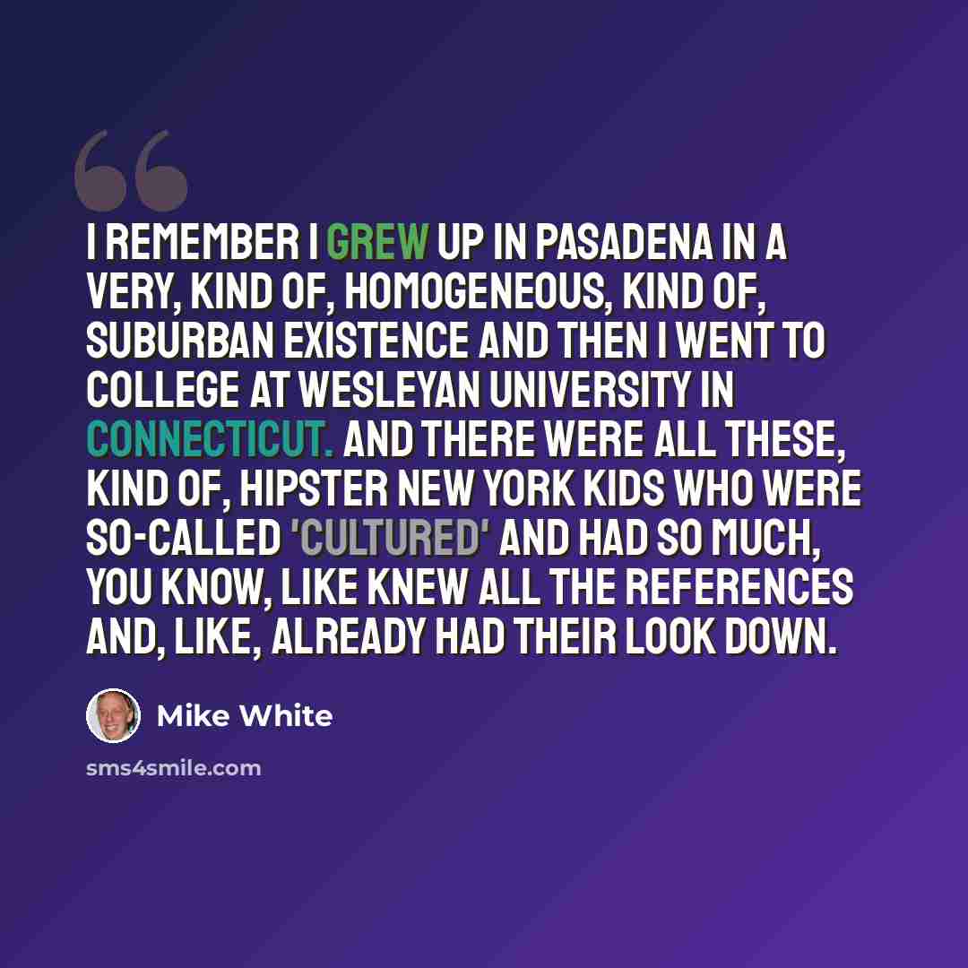 “I remember I grew up in Pasadena in a very, kind of, homogeneous, kind of, suburban existence and then I went to college at Wesleyan University in Connecticut. And there were all these, kind of, hipster New York kids who were so-called 'cultured' and had so much, you know, like knew all the…” quote by Mike White