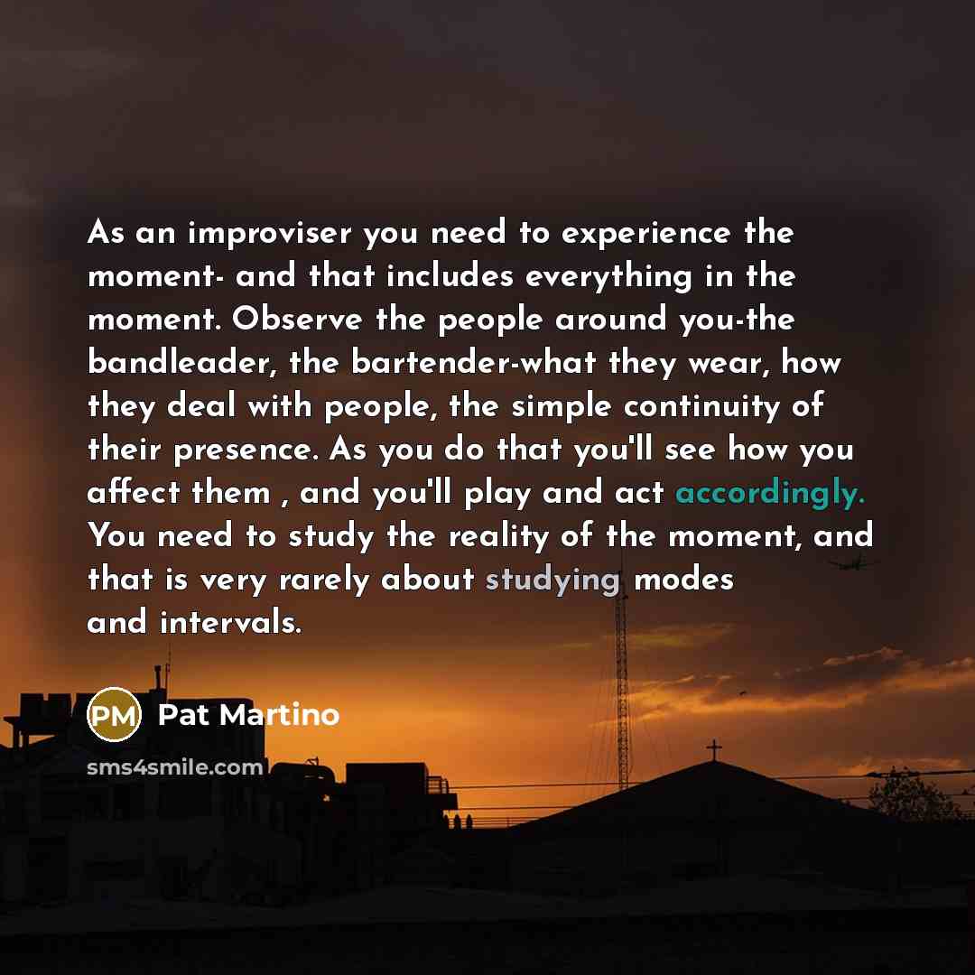 “As an improviser you need to experience the moment- and that includes everything in the moment. Observe the people around you-the bandleader, the bartender-what they wear, how they deal with people, the simple continuity of their presence. As you do that you'll see how you affect them , and you'll…” quote by Pat Martino