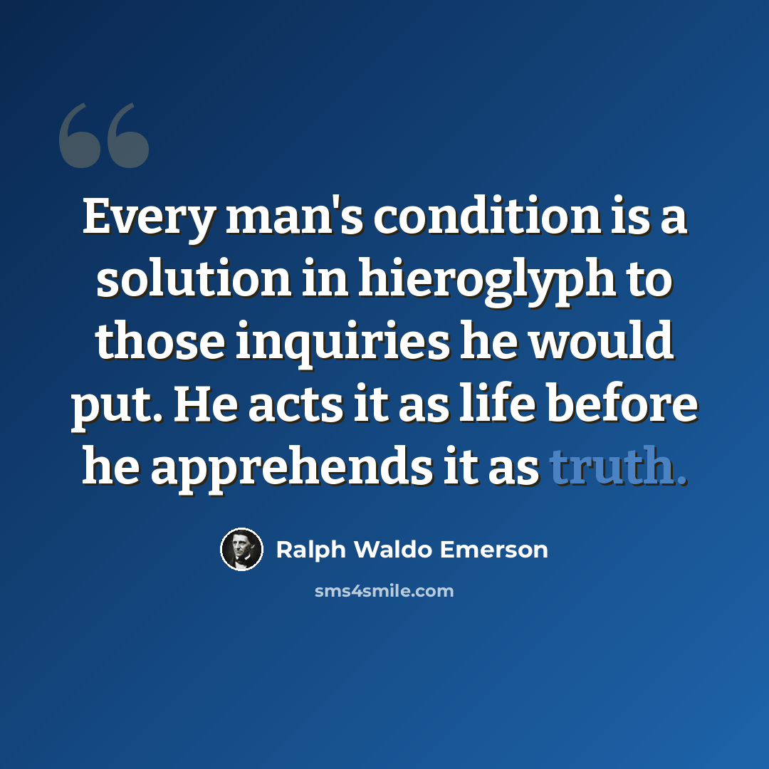 “Every man's condition is a solution in hieroglyph to those inquiries he would put. He acts it as life before he apprehends it as truth.” quote by Ralph Waldo Emerson
