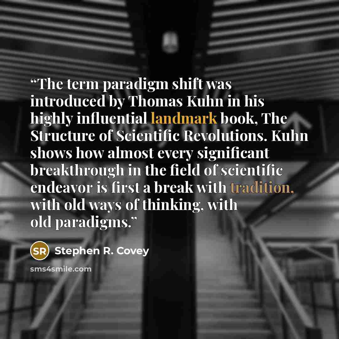 “The term paradigm shift was introduced by Thomas Kuhn in his highly influential landmark book, The Structure of Scientific Revolutions. Kuhn shows how almost every significant breakthrough in the field of scientific endeavor is first a break with tradition, with old ways of thinking, with old…” quote by Stephen R. Covey