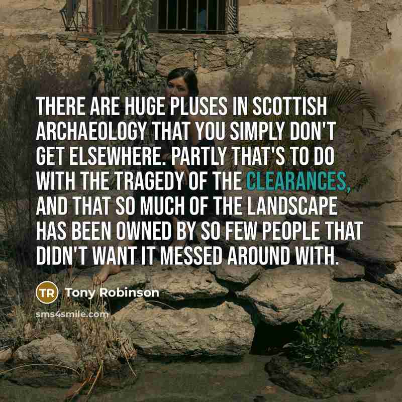 “There are huge pluses in Scottish archaeology that you simply don't get elsewhere. Partly that's to do with the tragedy of the clearances, and that so much of the landscape has been owned by so few people that didn't want it messed around with.” quote by Tony Robinson