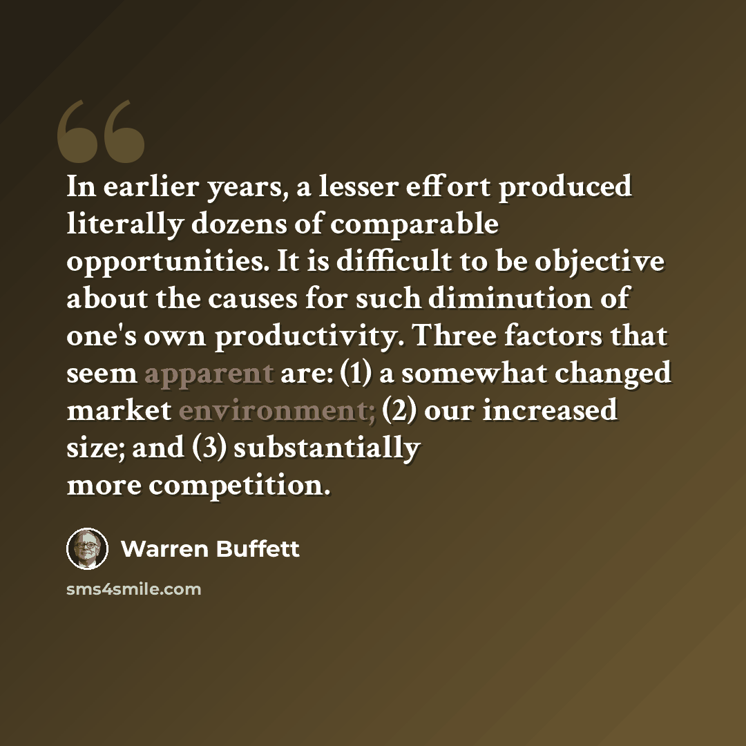 “In earlier years, a lesser effort produced literally dozens of comparable opportunities. It is difficult to be objective about the causes for such diminution of one's own productivity. Three factors that seem apparent are: (1) a somewhat changed market environment; (2) our increased size; and (3)…” quote by Warren Buffett