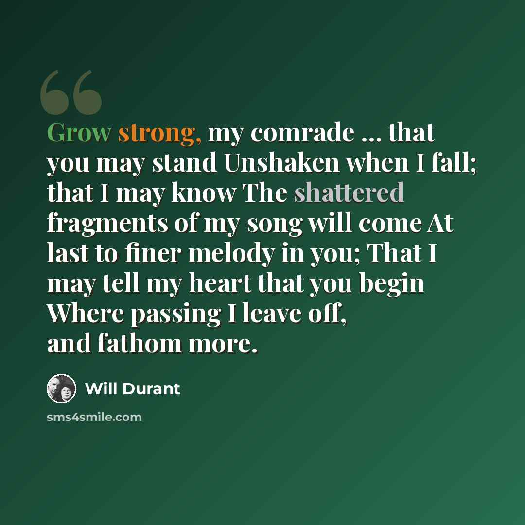 “Grow strong, my comrade … that you may stand Unshaken when I fall; that I may know The shattered fragments of my song will come At last to finer melody in you; That I may tell my heart that you begin Where passing I leave off, and fathom more.” quote by Will Durant