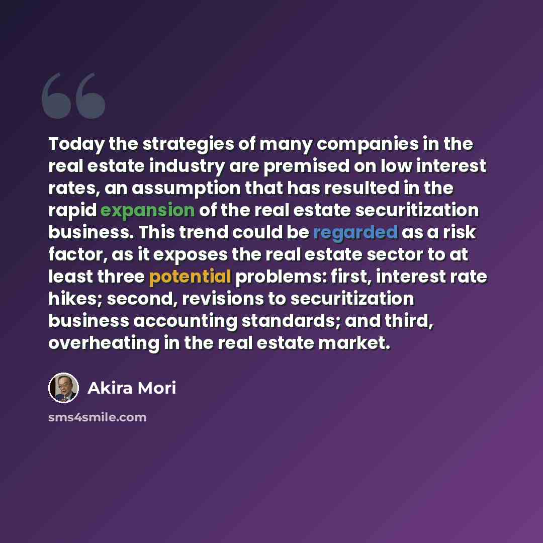 “Today the strategies of many companies in the real estate industry are premised on low interest rates, an assumption that has resulted in the rapid expansion of the real estate securitization business. This trend could be regarded as a risk factor, as it exposes the real estate sector to at least…” quote by Akira Mori