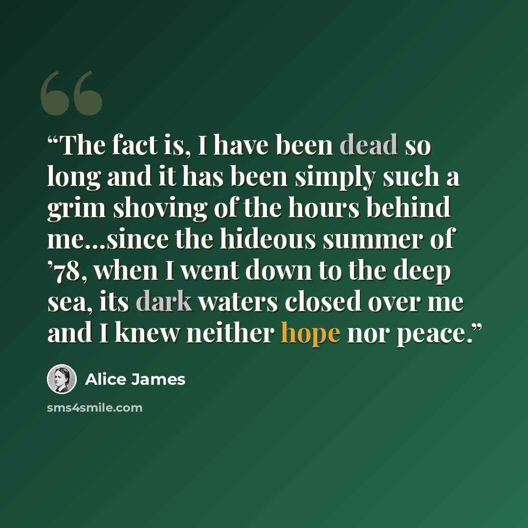“The fact is, I have been dead so long and it has been simply such a grim shoving of the hours behind me…since the hideous summer of ’78, when I went down to the deep sea, its dark waters closed over me and I knew neither hope nor peace.” quote by Alice James
