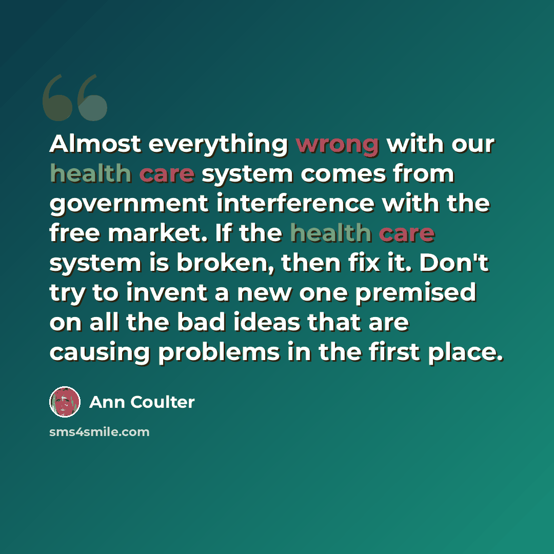 “Almost everything wrong with our health care system comes from government interference with the free market. If the health care system is broken, then fix it. Don't try to invent a new one premised on all the bad ideas that are causing problems in the first place.” quote by Ann Coulter