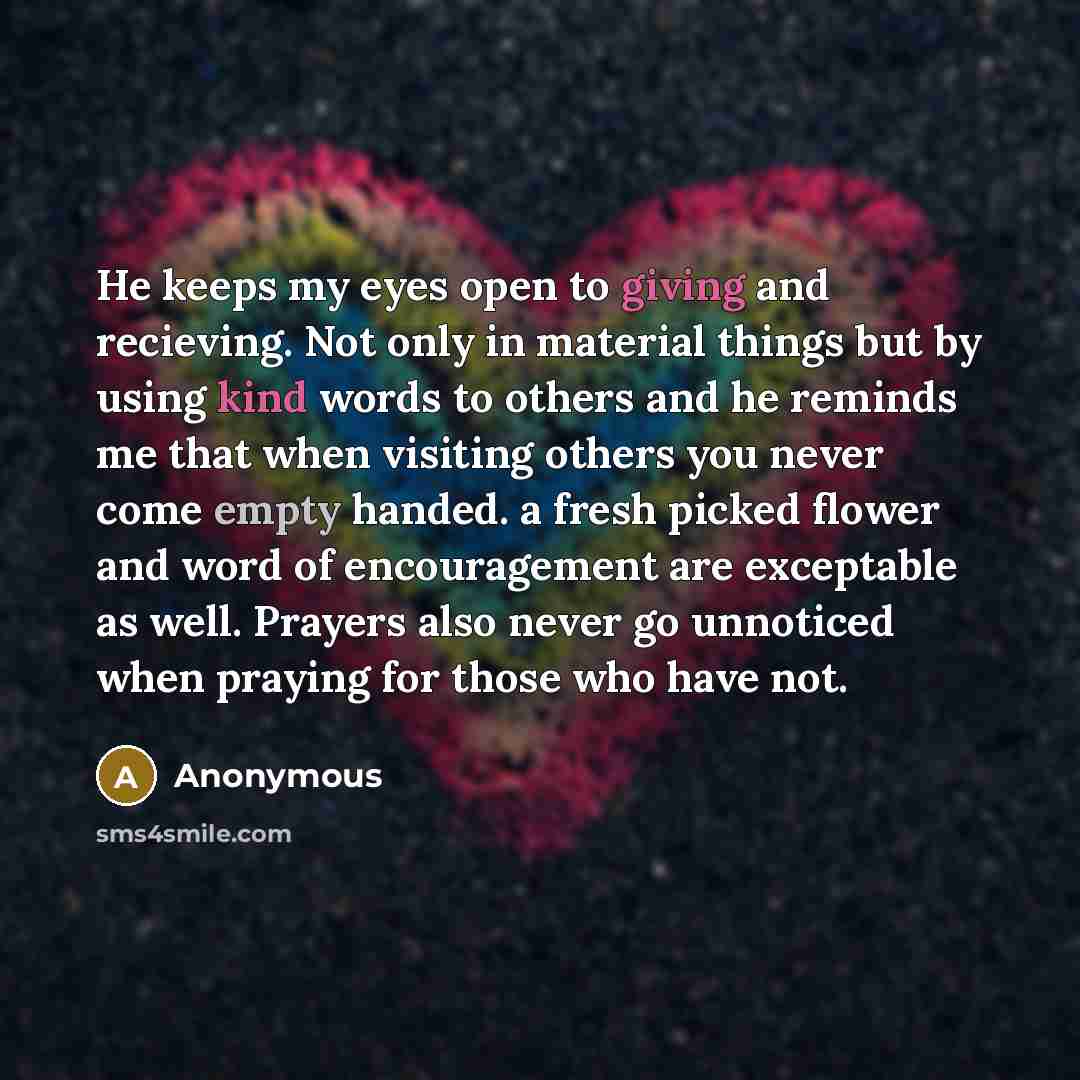 “He keeps my eyes open to giving and recieving. Not only in material things but by using kind words to others and he reminds me that when visiting others you never come empty handed. a fresh picked flower and word of encouragement are exceptable as well. Prayers also never go unnoticed when praying…” quote by Anonymous