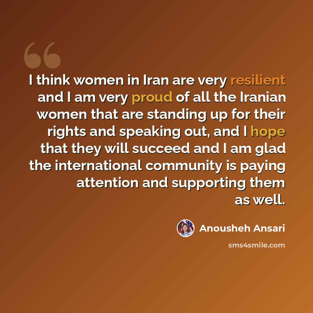 “I think women in Iran are very resilient and I am very proud of all the Iranian women that are standing up for their rights and speaking out, and I hope that they will succeed and I am glad the international community is paying attention and supporting them as well.” quote by Anousheh Ansari